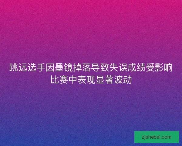 跳远选手因墨镜掉落导致失误成绩受影响比赛中表现显著波动