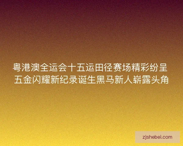 粤港澳全运会十五运田径赛场精彩纷呈 五金闪耀新纪录诞生黑马新人崭露头角