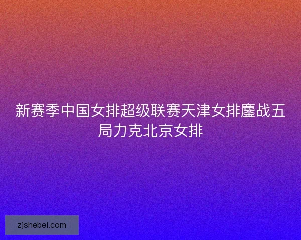 新赛季中国女排超级联赛天津女排鏖战五局力克北京女排