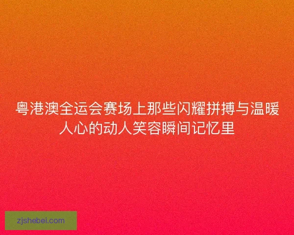 粤港澳全运会赛场上那些闪耀拼搏与温暖人心的动人笑容瞬间记忆里
