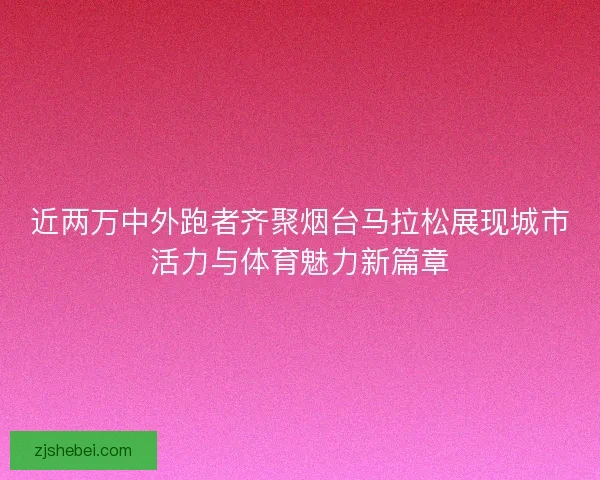 近两万中外跑者齐聚烟台马拉松展现城市活力与体育魅力新篇章