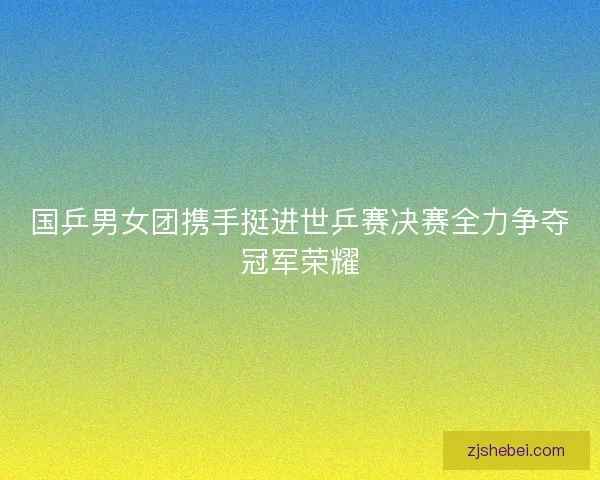 国乒男女团携手挺进世乒赛决赛全力争夺冠军荣耀