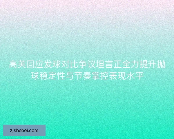 高芙回应发球对比争议坦言正全力提升抛球稳定性与节奏掌控表现水平