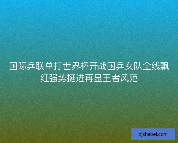 国际乒联单打世界杯开战国乒女队全线飘红强势挺进再显王者风范